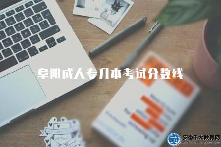 阜陽成人專升本考試分數線（2023阜陽成人專升本考試的分數線要求）