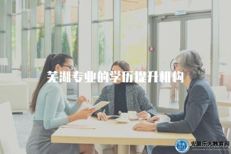 蕪湖專業的學歷提升機構（蕪湖地區學歷提升培訓機構推薦）