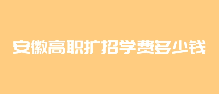 安徽高職擴招學費多少錢 安徽高職擴招學費多少錢