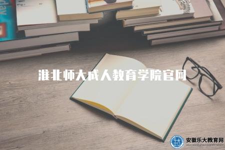 淮北師大成人教育學院官網（學院信息、獲取招生信息以及辦理相關事務的重要渠道）